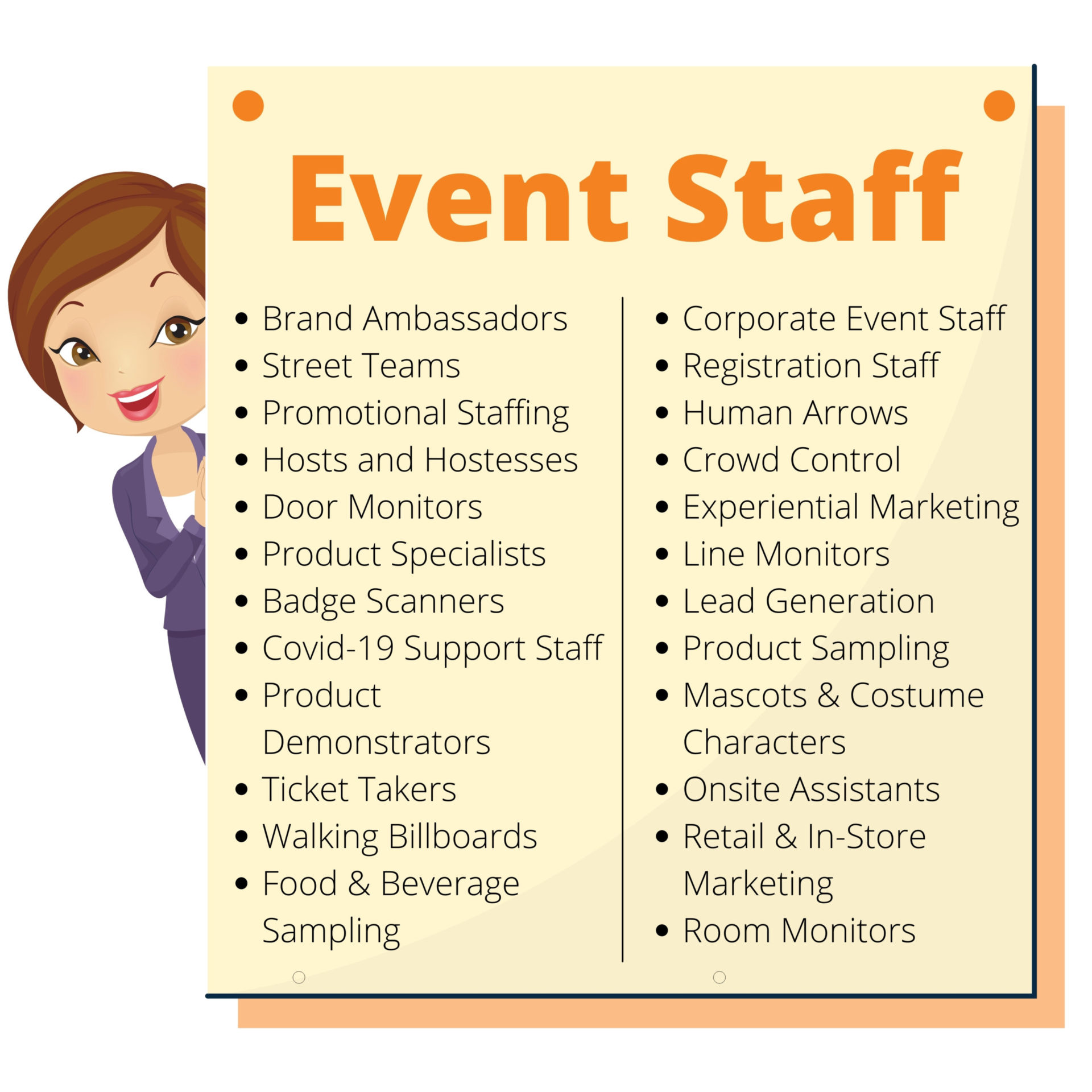 Event Staff Types Event Staff: Brand Ambassadors, Street Teams, Promotional Staffing, Hosts and Hostesses, Door Monitors, Product Specialists, Badge Scanners, Covid-19 Support Staff, Product Demonstrators, Ticket Takers, Walking Billboards, Food & Beverage Sampling, Corporate Event Staff, Registration Staff, Human Arrows, Crowd Control, Experiential Marketing, Line Monitors, Lead Generation, Product Sampling, Mascots & Costume Characters, Onsite Assistants, Retail & In-Store Marketing, Room Monitors